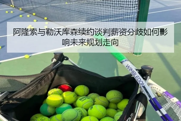 阿隆索与勒沃库森续约谈判薪资分歧如何影响未来规划走向